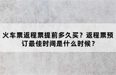 火车票返程票提前多久买？返程票预订最佳时间是什么时候？