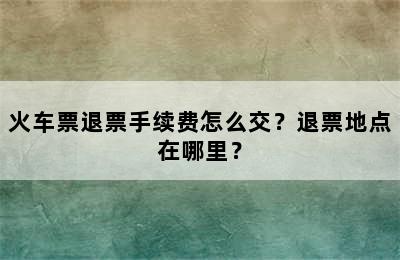 火车票退票手续费怎么交？退票地点在哪里？