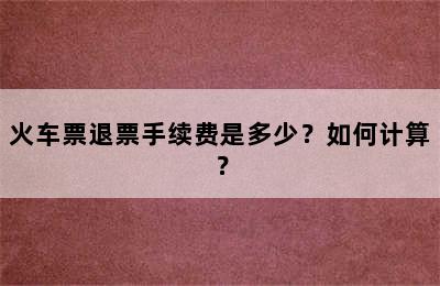 火车票退票手续费是多少？如何计算？