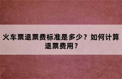 火车票退票费标准是多少？如何计算退票费用？