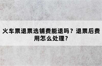 火车票退票选铺费能退吗？退票后费用怎么处理？