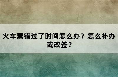 火车票错过了时间怎么办？怎么补办或改签？