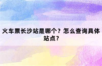 火车票长沙站是哪个？怎么查询具体站点？