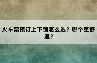 火车票预订上下铺怎么选？哪个更舒适？