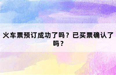 火车票预订成功了吗？已买票确认了吗？