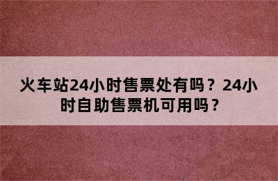 火车站24小时售票处有吗？24小时自助售票机可用吗？