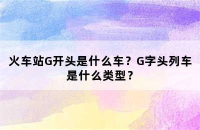 火车站G开头是什么车？G字头列车是什么类型？