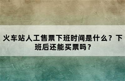 火车站人工售票下班时间是什么？下班后还能买票吗？