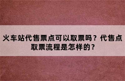 火车站代售票点可以取票吗？代售点取票流程是怎样的？