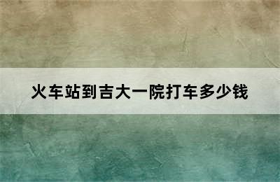火车站到吉大一院打车多少钱