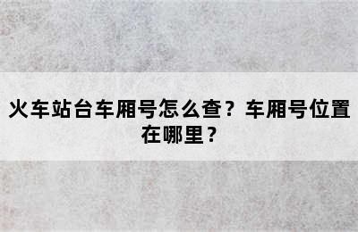 火车站台车厢号怎么查？车厢号位置在哪里？