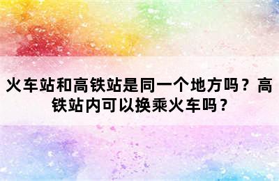火车站和高铁站是同一个地方吗？高铁站内可以换乘火车吗？