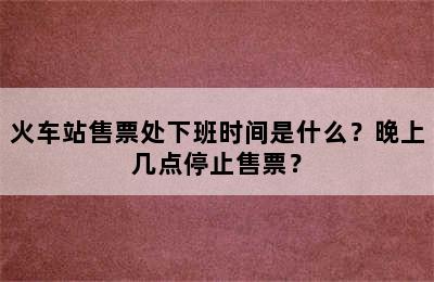 火车站售票处下班时间是什么？晚上几点停止售票？