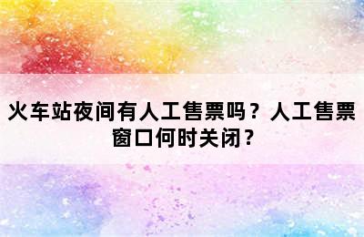火车站夜间有人工售票吗？人工售票窗口何时关闭？