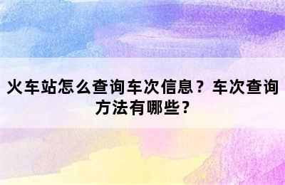 火车站怎么查询车次信息？车次查询方法有哪些？