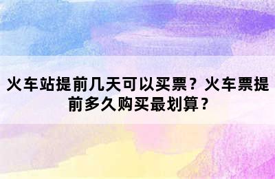 火车站提前几天可以买票？火车票提前多久购买最划算？