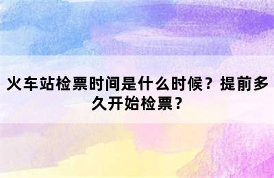 火车站检票时间是什么时候？提前多久开始检票？
