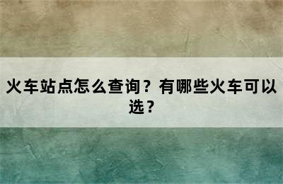 火车站点怎么查询？有哪些火车可以选？
