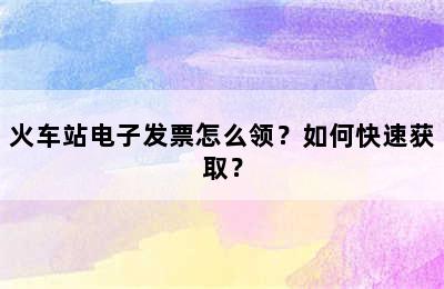 火车站电子发票怎么领？如何快速获取？