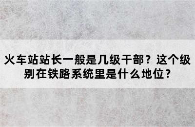火车站站长一般是几级干部？这个级别在铁路系统里是什么地位？
