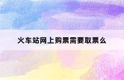 火车站网上购票需要取票么