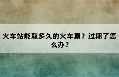 火车站能取多久的火车票？过期了怎么办？