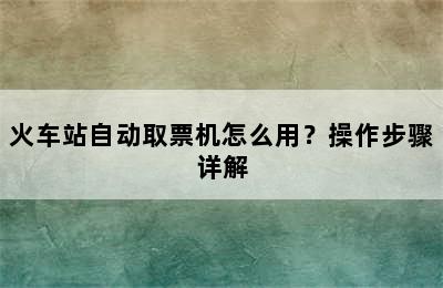 火车站自动取票机怎么用？操作步骤详解