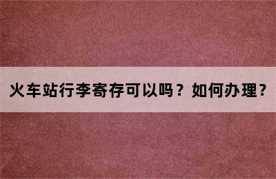火车站行李寄存可以吗？如何办理？