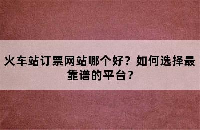 火车站订票网站哪个好？如何选择最靠谱的平台？