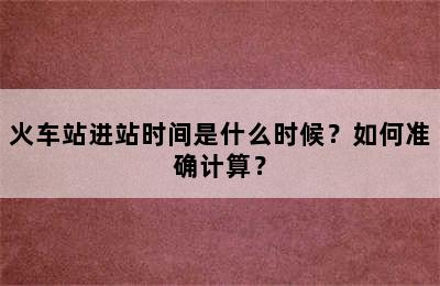 火车站进站时间是什么时候？如何准确计算？