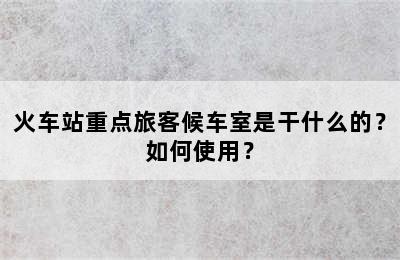 火车站重点旅客候车室是干什么的？如何使用？