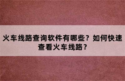 火车线路查询软件有哪些？如何快速查看火车线路？