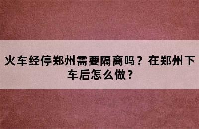 火车经停郑州需要隔离吗？在郑州下车后怎么做？