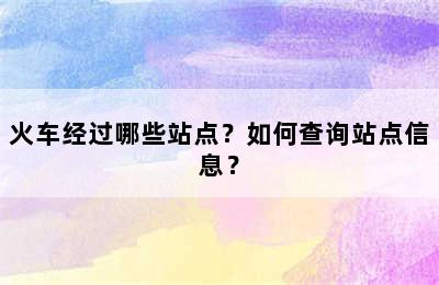 火车经过哪些站点？如何查询站点信息？