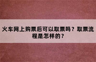 火车网上购票后可以取票吗？取票流程是怎样的？