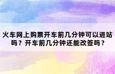 火车网上购票开车前几分钟可以进站吗？开车前几分钟还能改签吗？