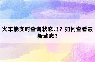 火车能实时查询状态吗？如何查看最新动态？
