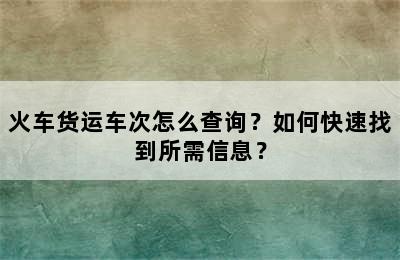 火车货运车次怎么查询？如何快速找到所需信息？