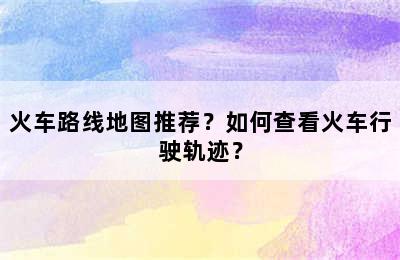 火车路线地图推荐？如何查看火车行驶轨迹？