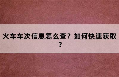 火车车次信息怎么查？如何快速获取？