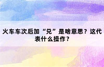 火车车次后加“兑”是啥意思？这代表什么操作？