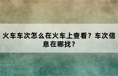 火车车次怎么在火车上查看？车次信息在哪找？