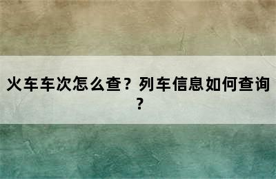 火车车次怎么查？列车信息如何查询？