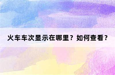 火车车次显示在哪里？如何查看？