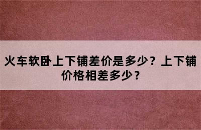 火车软卧上下铺差价是多少？上下铺价格相差多少？