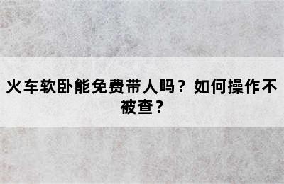 火车软卧能免费带人吗？如何操作不被查？