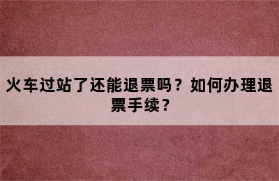 火车过站了还能退票吗？如何办理退票手续？