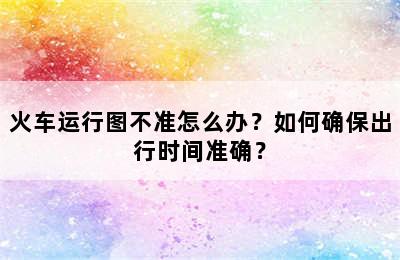 火车运行图不准怎么办？如何确保出行时间准确？