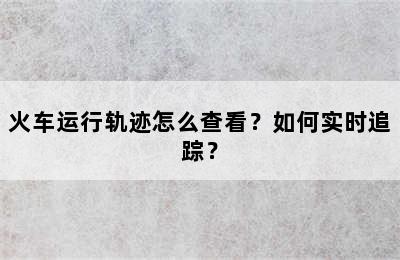 火车运行轨迹怎么查看？如何实时追踪？