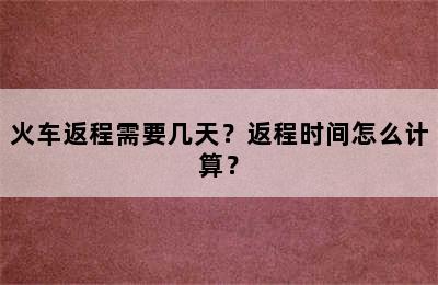 火车返程需要几天？返程时间怎么计算？